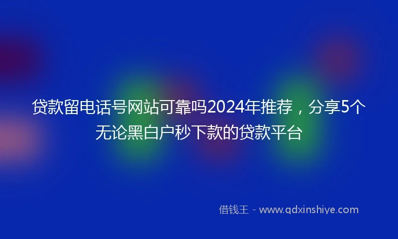 贷款留电话号网站可靠吗2024年推荐，分享5个无论黑白户秒下款的贷款平台