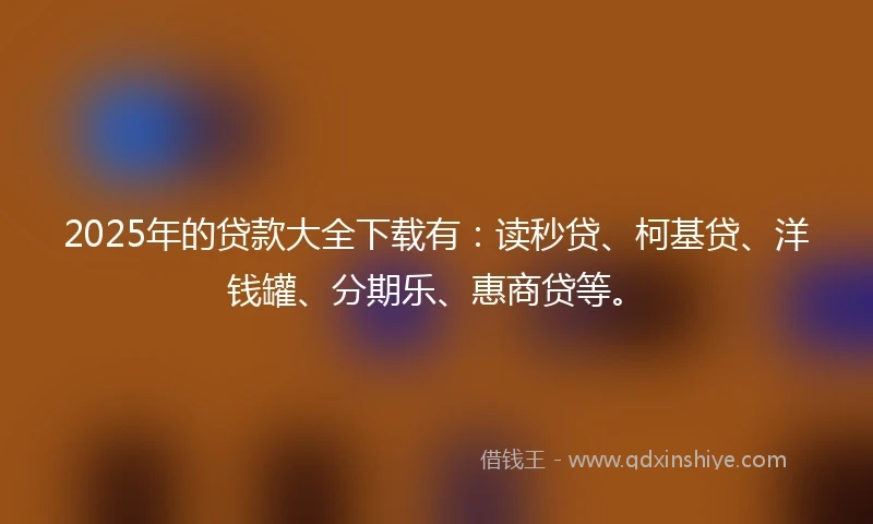 2025年的贷款大全下载有：读秒贷、柯基贷、洋钱罐、分期乐、惠商贷等。