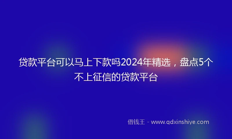 贷款平台可以马上下款吗2024年精选，盘点5个不上征信的贷款平台