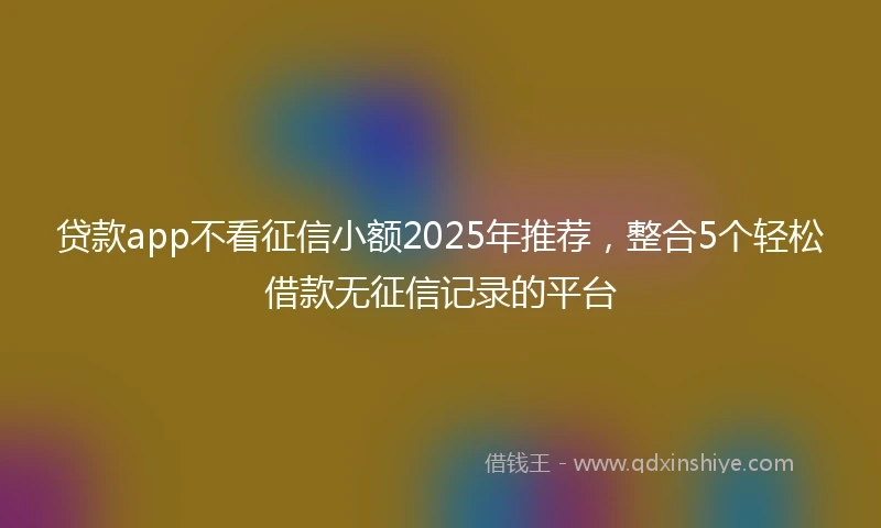 贷款app不看征信小额2025年推荐，整合5个轻松借款无征信记录的平台