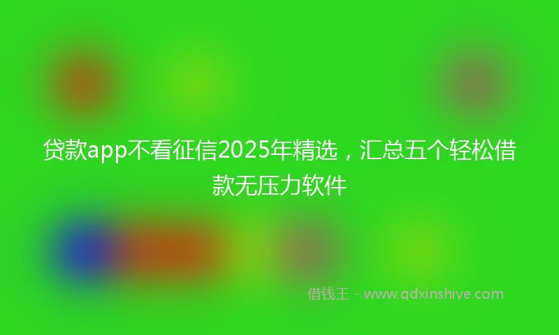 贷款app不看征信2025年精选，汇总五个轻松借款无压力软件