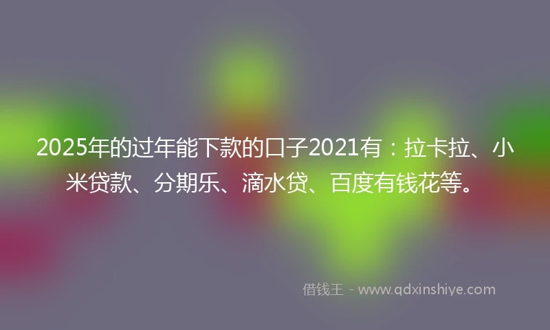 2025年的过年能下款的口子2021有：拉卡拉、小米贷款、分期乐、滴水贷、百度有钱花等。
