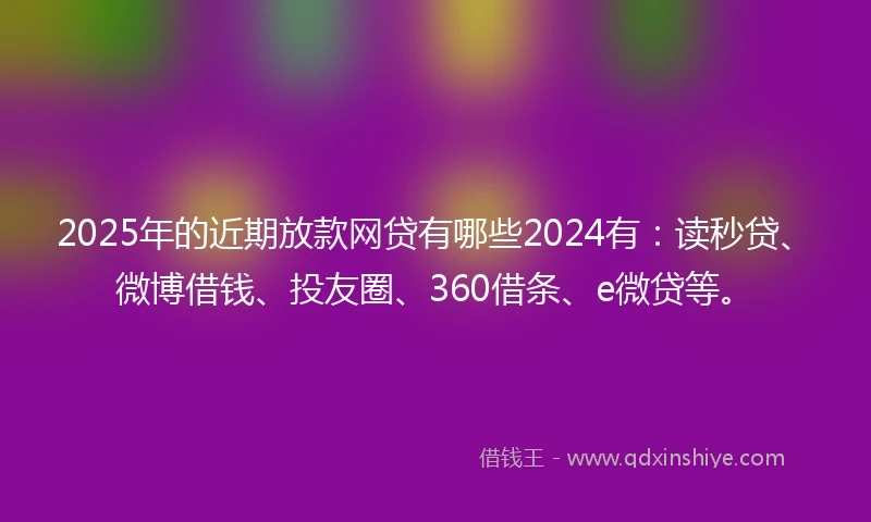 2025年的近期放款网贷有哪些2024有：读秒贷、微博借钱、投友圈、360借条、e微贷等。