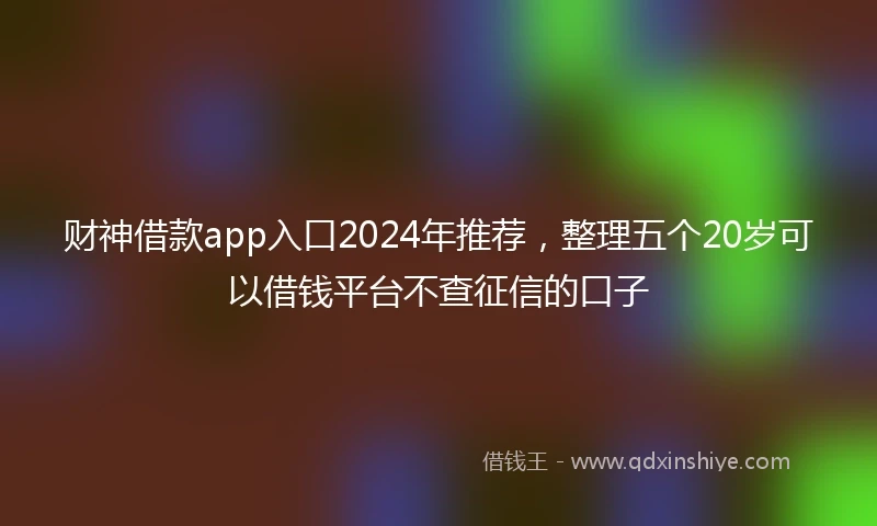 财神借款app入口2024年推荐，整理五个20岁可以借钱平台不查征信的口子