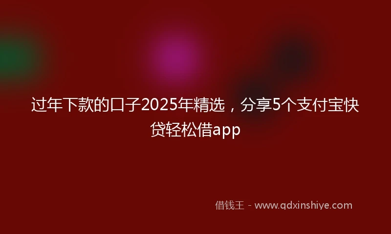 过年下款的口子2025年精选，分享5个支付宝快贷轻松借app