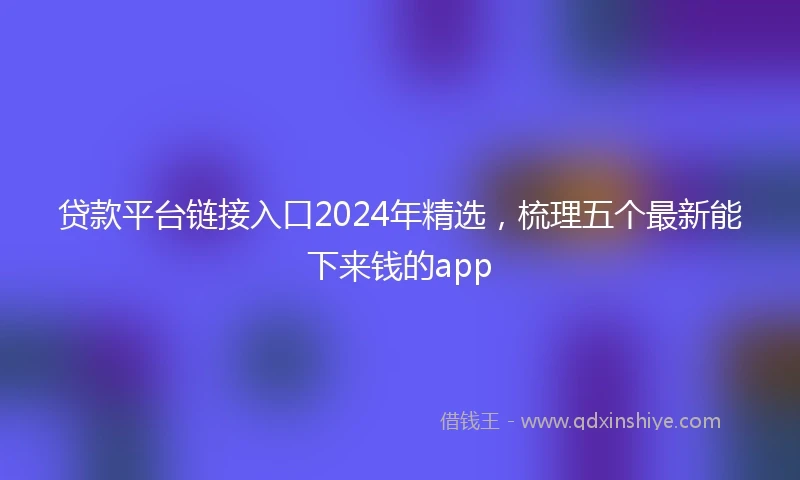 贷款平台链接入口2024年精选，梳理五个最新能下来钱的app