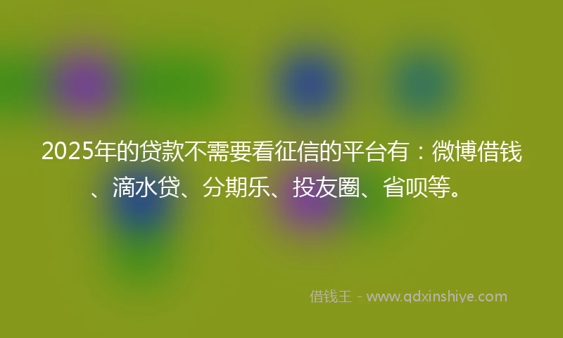 2025年的贷款不需要看征信的平台有：微博借钱、滴水贷、分期乐、投友圈、省呗等。