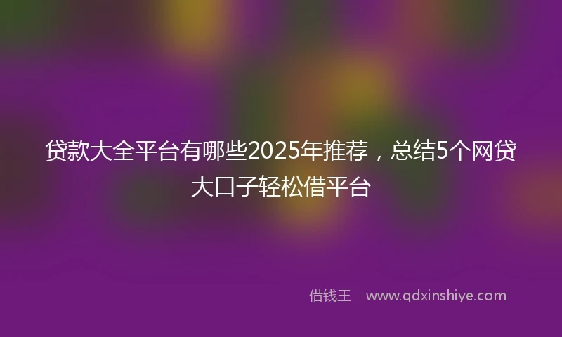 贷款大全平台有哪些2025年推荐,总结5个网贷大口子轻松借平台