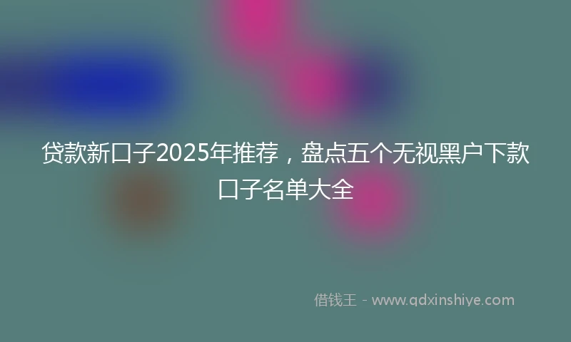 贷款新口子2025年推荐，盘点五个无视黑户下款口子名单大全