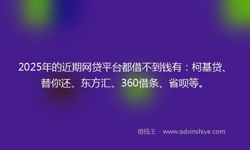 2025年的近期网贷平台都借不到钱有：柯基贷、替你还、东方汇、360借条、省呗等。
