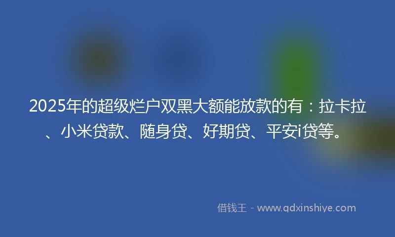 2025年的超级烂户双黑大额能放款的有：拉卡拉、小米贷款、随身贷、好期贷、平安i贷等。
