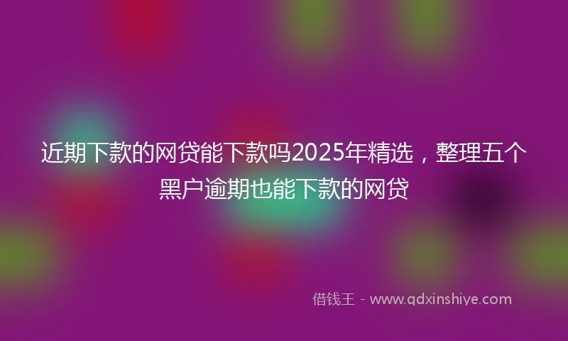 近期下款的网贷能下款吗2025年精选，整理五个黑户逾期也能下款的网贷