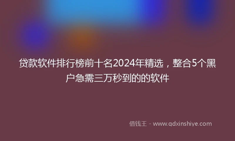 贷款软件排行榜前十名2024年精选，整合5个黑户急需三万秒到的的软件