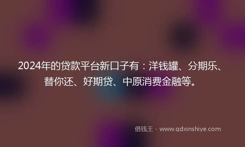 2024年的贷款平台新口子有：洋钱罐、分期乐、替你还、好期贷、中原消费金融等。