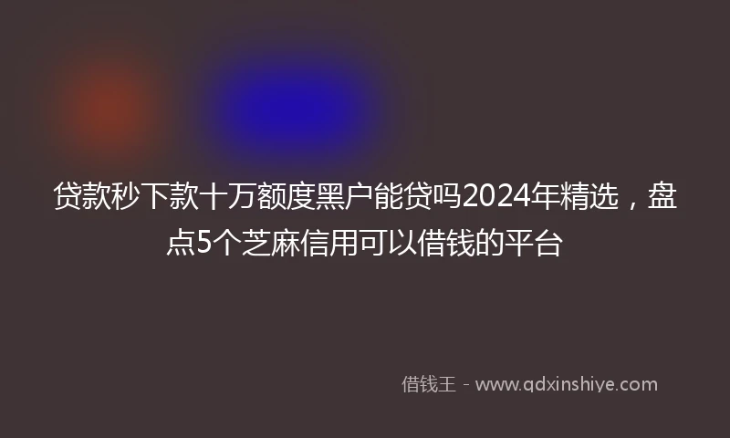 贷款秒下款十万额度黑户能贷吗2024年精选，盘点5个芝麻信用可以借钱的平台