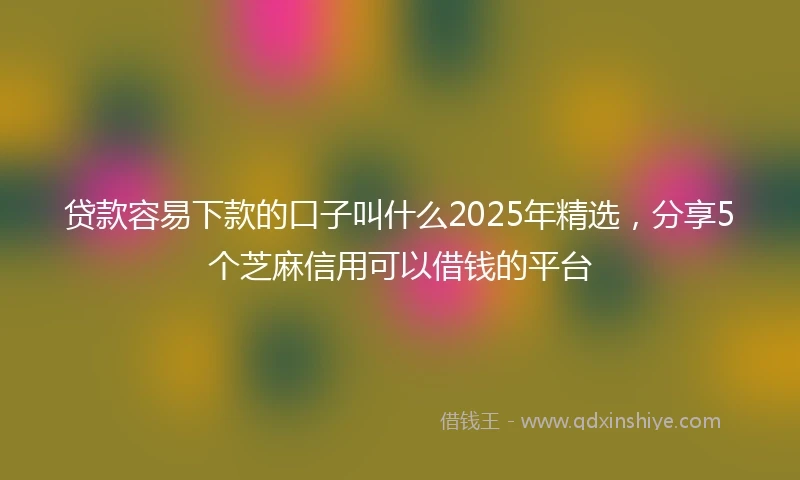 贷款容易下款的口子叫什么2025年精选，分享5个芝麻信用可以借钱的平台