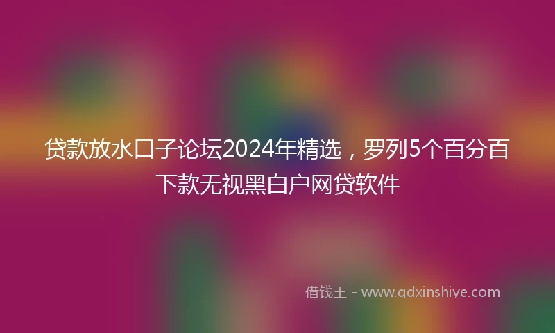 贷款放水口子论坛2024年精选，罗列5个百分百下款无视黑白户网贷软件