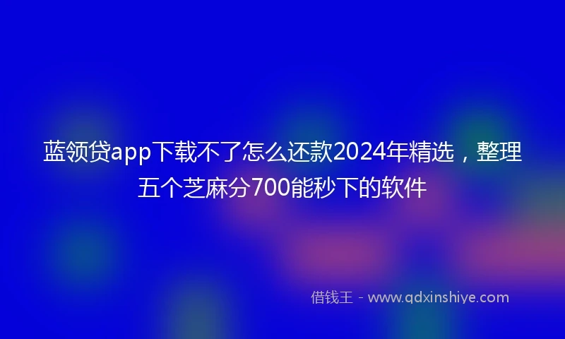 蓝领贷app下载不了怎么还款2024年精选，整理五个芝麻分700能秒下的软件