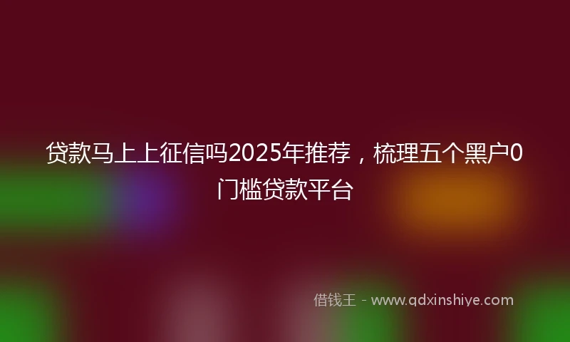贷款马上上征信吗2025年推荐，梳理五个黑户0门槛贷款平台