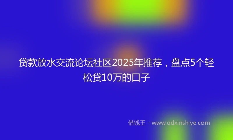 贷款放水交流论坛社区2025年推荐,盘点5个轻松贷10万的口子