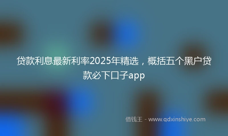 贷款利息最新利率2025年精选，概括五个黑户贷款必下口子app