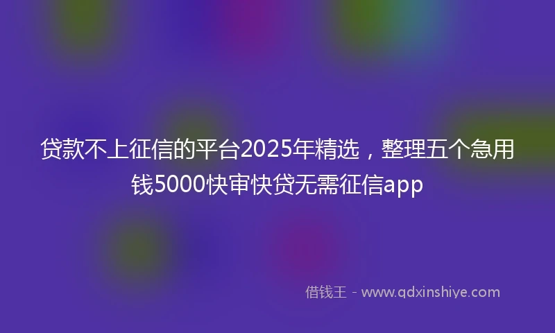 贷款不上征信的平台2025年精选，整理五个急用钱5000快审快贷无需征信app