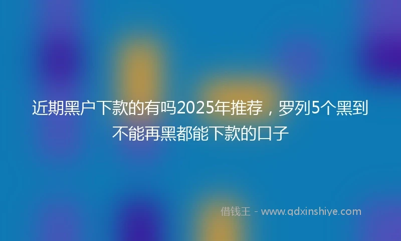 近期黑户下款的有吗2025年推荐，罗列5个黑到不能再黑都能下款的口子