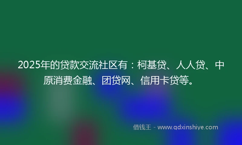 2025年的贷款交流社区有：柯基贷、人人贷、中原消费金融、团贷网、信用卡贷等。