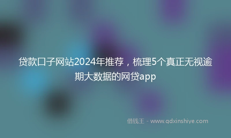 贷款口子网站2024年推荐，梳理5个真正无视逾期大数据的网贷app