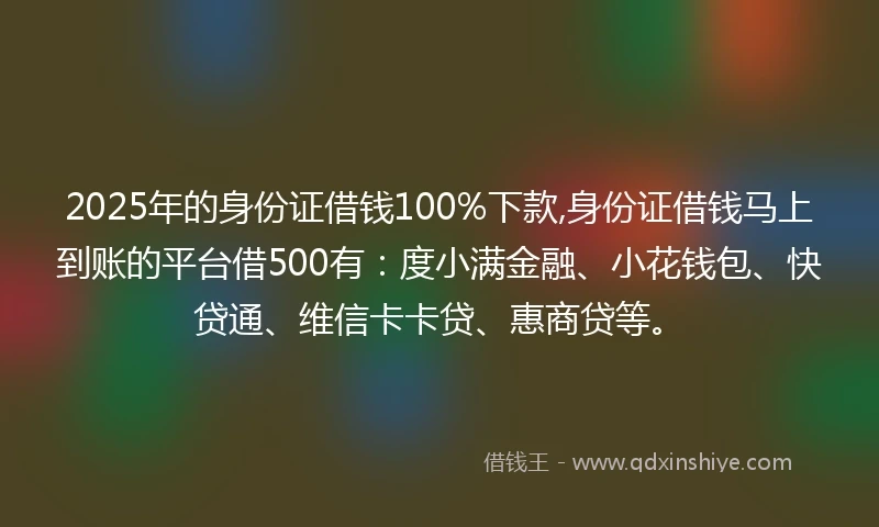 2025年的身份证借钱100%下款,身份证借钱马上到账的平台借500有：度小满金融、小花钱包、快贷通、维信卡卡贷、惠商贷等。