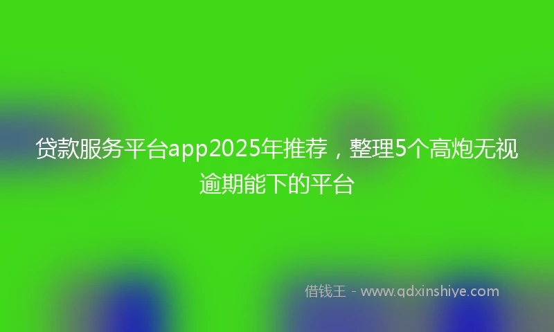 贷款服务平台app2025年推荐，整理5个高炮无视逾期能下的平台