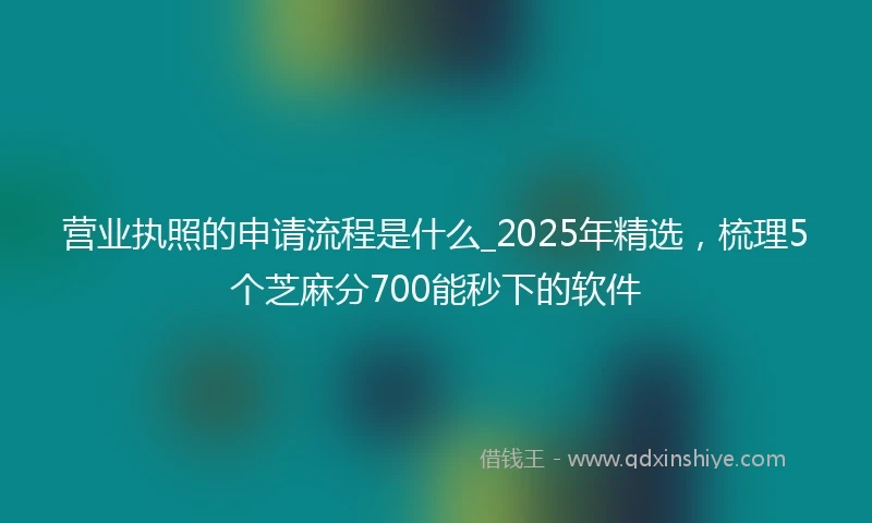 营业执照的申请流程是什么_2025年精选，梳理5个芝麻分700能秒下的软件