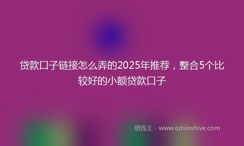 贷款口子链接怎么弄的2025年推荐，整合5个比较好的小额贷款口子
