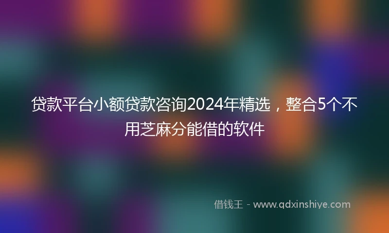 贷款平台小额贷款咨询2024年精选，整合5个不用芝麻分能借的软件