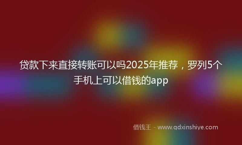 贷款下来直接转账可以吗2025年推荐，罗列5个手机上可以借钱的app