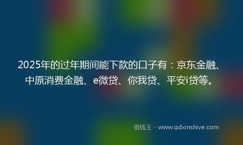2025年的过年期间能下款的口子有：京东金融、中原消费金融、e微贷、你我贷、平安i贷等。