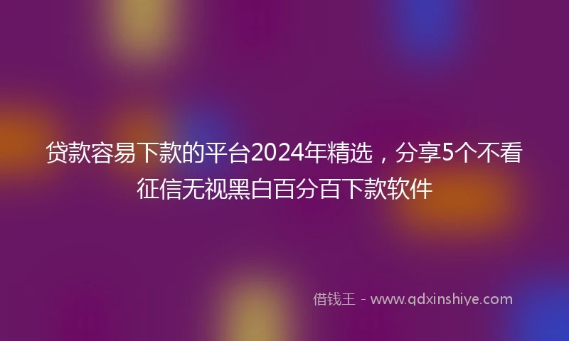 贷款容易下款的平台2024年精选，分享5个不看征信无视黑白百分百下款软件