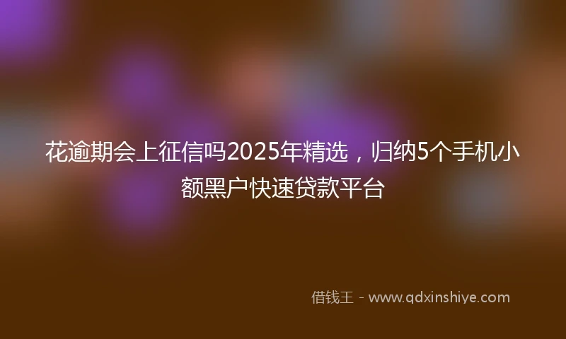 花逾期会上征信吗2025年精选，归纳5个手机小额黑户快速贷款平台