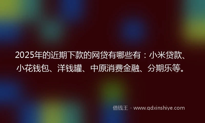 2025年的近期下款的网贷有哪些有：小米贷款、小花钱包、洋钱罐、中原消费金融、分期乐等。