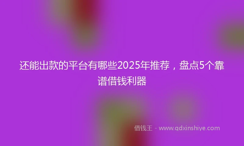 还能出款的平台有哪些2025年推荐，盘点5个靠谱借钱利器