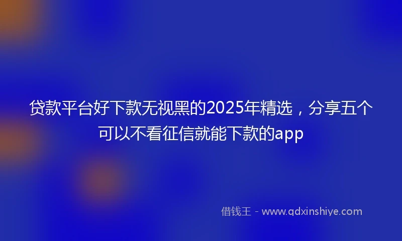 贷款平台好下款无视黑的2025年精选，分享五个可以不看征信就能下款的app