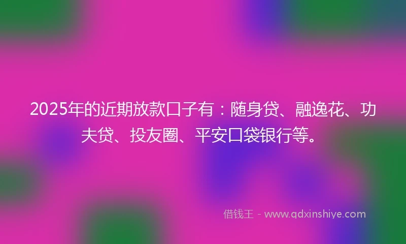 2025年的近期放款口子有：随身贷、融逸花、功夫贷、投友圈、平安口袋银行等。