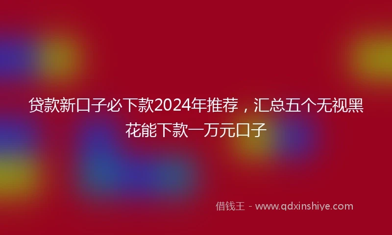 贷款新口子必下款2024年推荐，汇总五个无视黑花能下款一万元口子