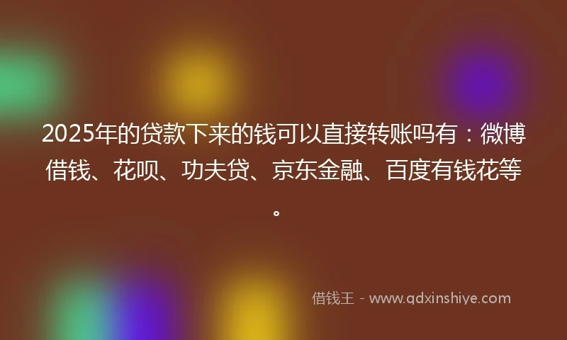 2025年的贷款下来的钱可以直接转账吗有：微博借钱、花呗、功夫贷、京东金融、百度有钱花等。