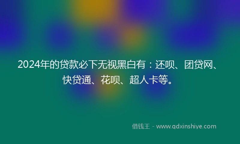2024年的贷款必下无视黑白有：还呗、团贷网、快贷通、花呗、超人卡等。