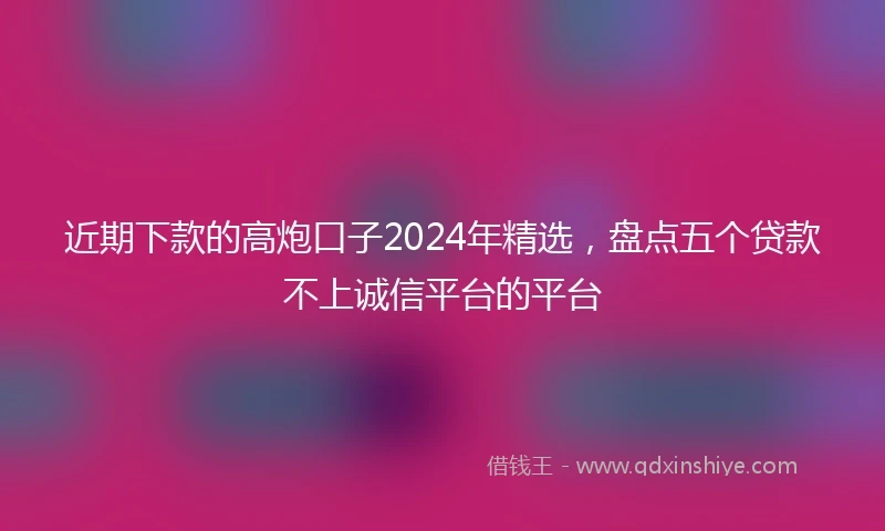 近期下款的高炮口子2024年精选，盘点五个贷款不上诚信平台的平台