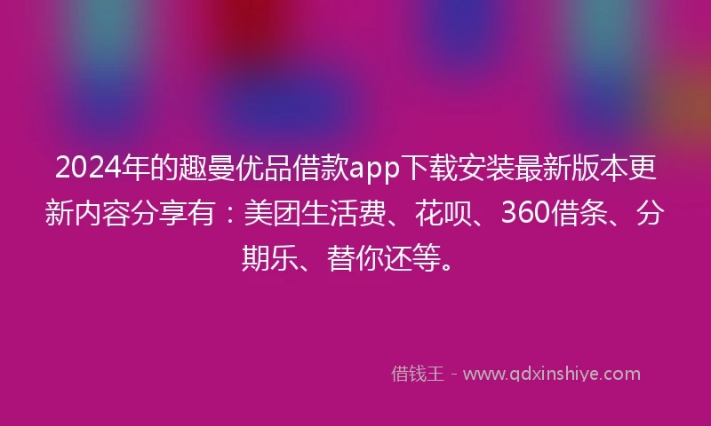 2024年的趣曼优品借款app下载安装最新版本更新内容分享有：美团生活费、花呗、360借条、分期乐、替你还等。