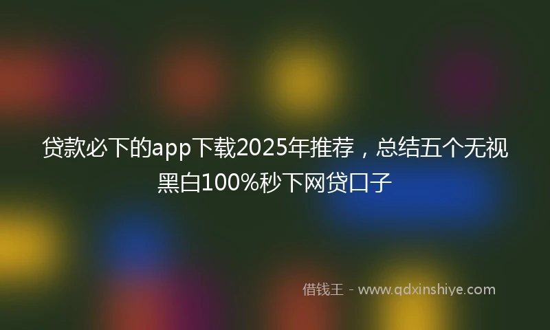 贷款必下的app下载2025年推荐，总结五个无视黑白100%秒下网贷口子
