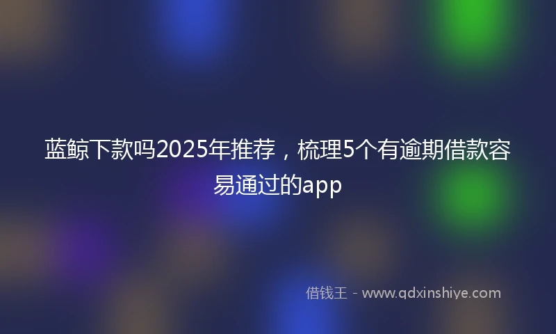 蓝鲸下款吗2025年推荐，梳理5个有逾期借款容易通过的app