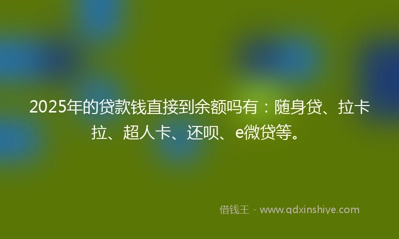 2025年的贷款钱直接到余额吗有：随身贷、拉卡拉、超人卡、还呗、e微贷等。